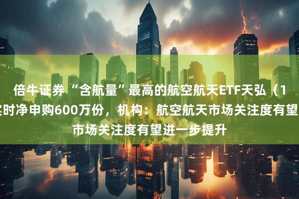 倍牛证券 “含航量”最高的航空航天ETF天弘（159241）实时净申购600万份，机构：航空航天市场关注度有望进一步提升