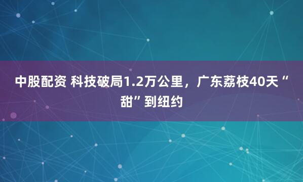 中股配资 科技破局1.2万公里，广东荔枝40天“甜”到纽约