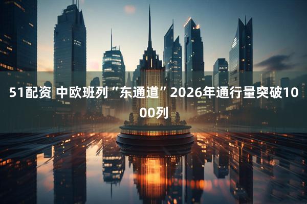 51配资 中欧班列“东通道”2026年通行量突破1000列